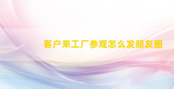 客户来工厂参观怎么发朋友圈